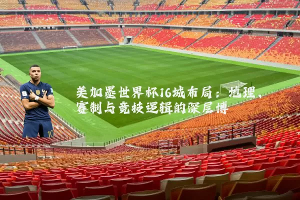 美加墨世界杯16城布局:地理、赛制与竞技逻辑的深层博弈