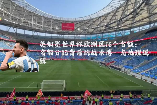 美加墨世界杯欧洲区16个名额：名额分配背后的战术博弈与地理逻辑
