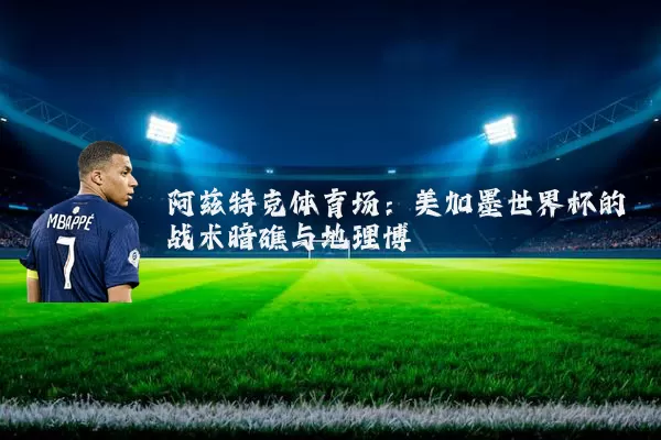 阿兹特克体育场:美加墨世界杯的战术暗礁与地理博弈