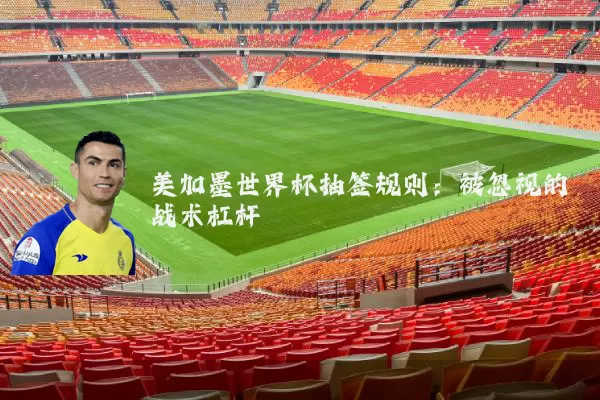 美加墨世界杯抽签规则：被忽视的战术杠杆