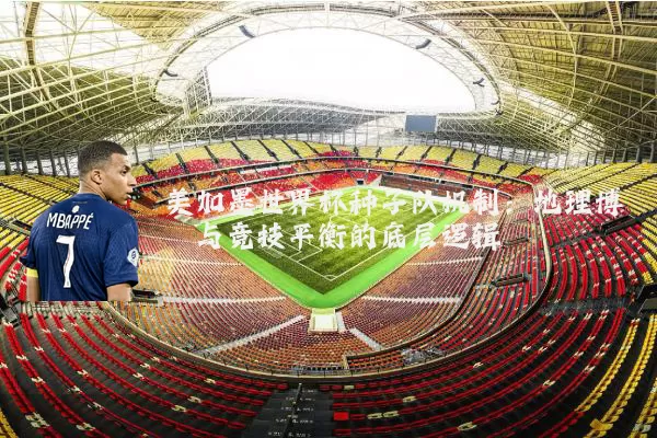 美加墨世界杯种子队机制：地理博弈与竞技平衡的底层逻辑